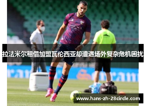 拉法米尔租借加盟瓦伦西亚却遭遇场外复杂危机困扰